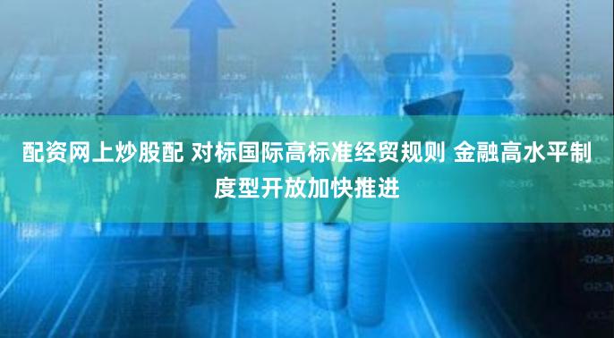 配资网上炒股配 对标国际高标准经贸规则 金融高水平制度型开放加快推进