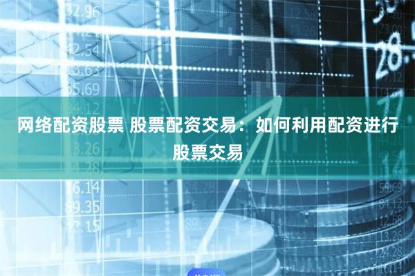 网络配资股票 股票配资交易：如何利用配资进行股票交易