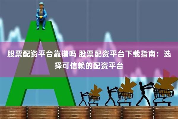 股票配资平台靠谱吗 股票配资平台下载指南：选择可信赖的配资平台