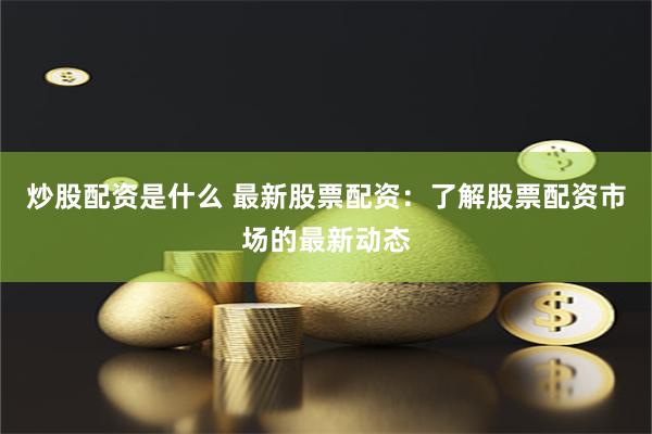 炒股配资是什么 最新股票配资：了解股票配资市场的最新动态