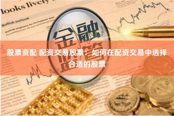 股票资配 配资交易股票：如何在配资交易中选择合适的股票