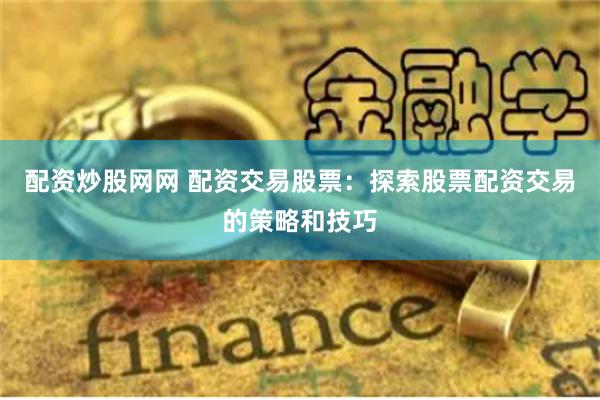 配资炒股网网 配资交易股票：探索股票配资交易的策略和技巧