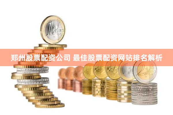 郑州股票配资公司 最佳股票配资网站排名解析