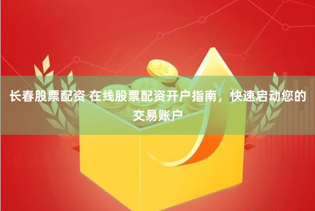 长春股票配资 在线股票配资开户指南，快速启动您的交易账户