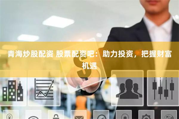 青海炒股配资 股票配资吧：助力投资，把握财富机遇