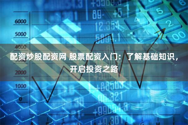 配资炒股配资网 股票配资入门：了解基础知识，开启投资之路