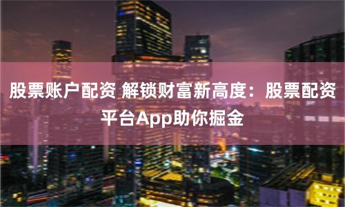 股票账户配资 解锁财富新高度：股票配资平台App助你掘金