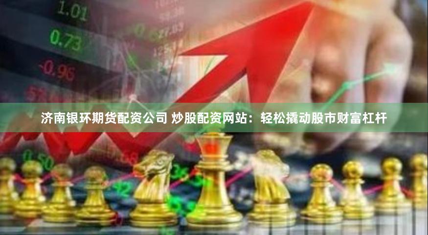 济南银环期货配资公司 炒股配资网站：轻松撬动股市财富杠杆