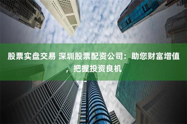 股票实盘交易 深圳股票配资公司：助您财富增值，把握投资良机