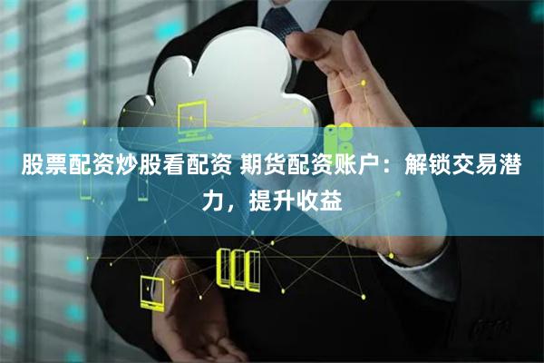 股票配资炒股看配资 期货配资账户：解锁交易潜力，提升收益