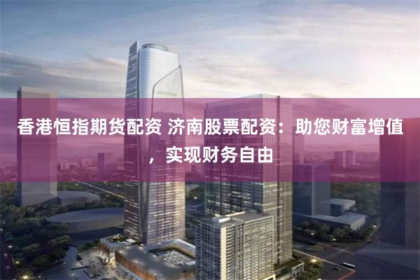 香港恒指期货配资 济南股票配资：助您财富增值，实现财务自由