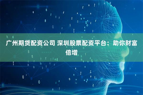 广州期货配资公司 深圳股票配资平台：助你财富倍增