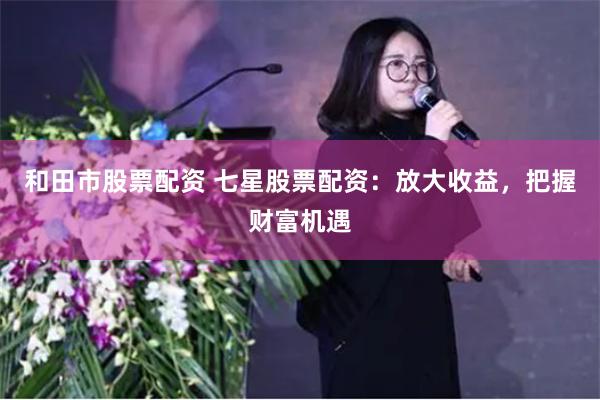 和田市股票配资 七星股票配资：放大收益，把握财富机遇