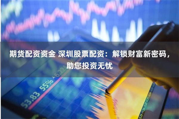 期货配资资金 深圳股票配资：解锁财富新密码，助您投资无忧