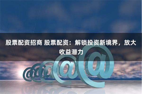 股票配资招商 股票配资：解锁投资新境界，放大收益潜力