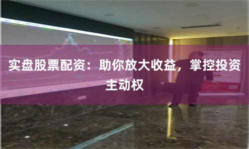 实盘股票配资：助你放大收益，掌控投资主动权
