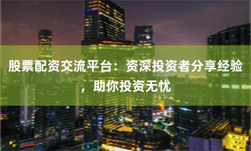 股票配资交流平台：资深投资者分享经验，助你投资无忧