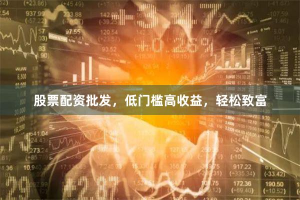 股票配资批发，低门槛高收益，轻松致富