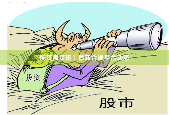配资盘资讯｜最新合规平台动态