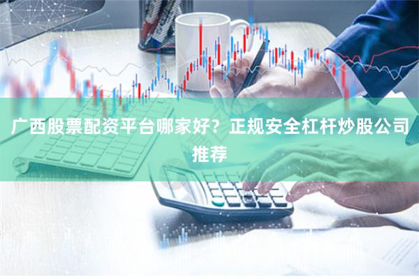 广西股票配资平台哪家好？正规安全杠杆炒股公司推荐