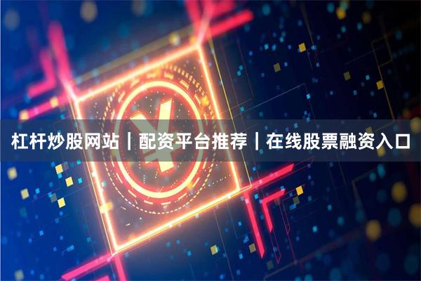 杠杆炒股网站｜配资平台推荐｜在线股票融资入口